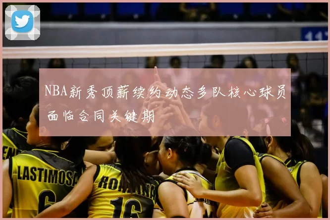 NBA新秀顶薪续约动态多队核心球员面临合同关键期