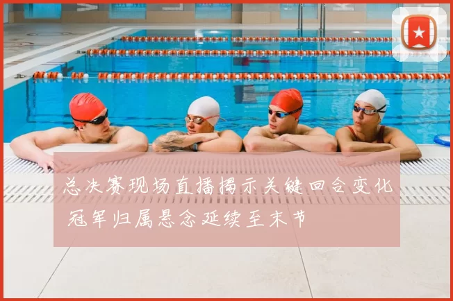 总决赛现场直播揭示关键回合变化 冠军归属悬念延续至末节