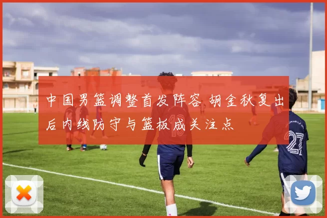 中国男篮调整首发阵容 胡金秋复出后内线防守与篮板成关注点