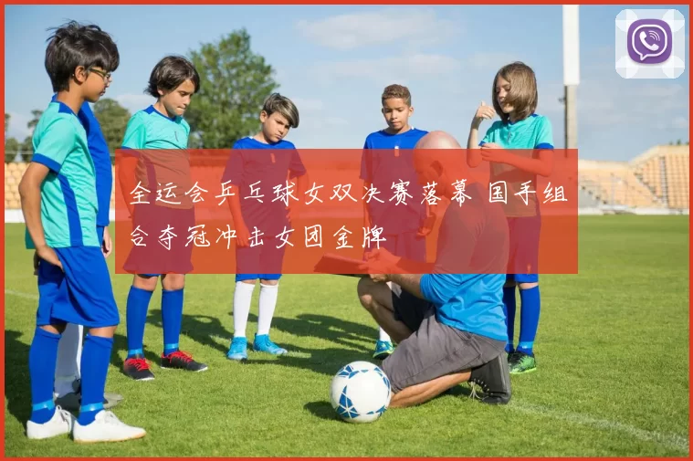 全运会乒乓球女双决赛落幕 国手组合夺冠冲击女团金牌