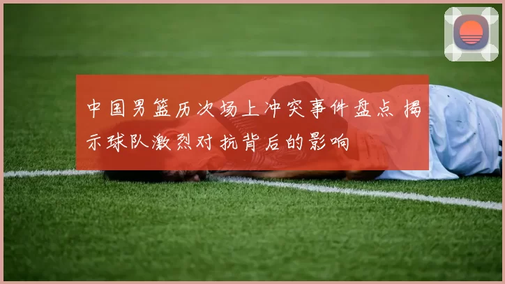 中国男篮历次场上冲突事件盘点 揭示球队激烈对抗背后的影响