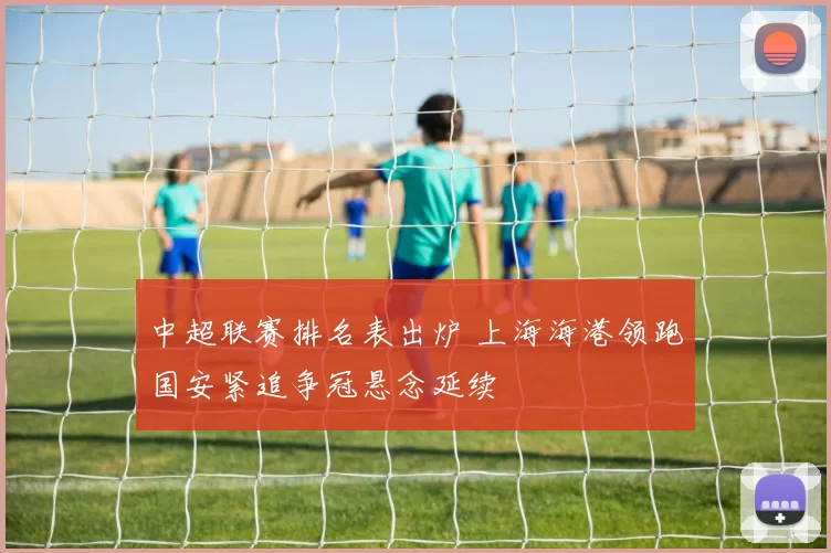 中超联赛排名表出炉 上海海港领跑国安紧追争冠悬念延续