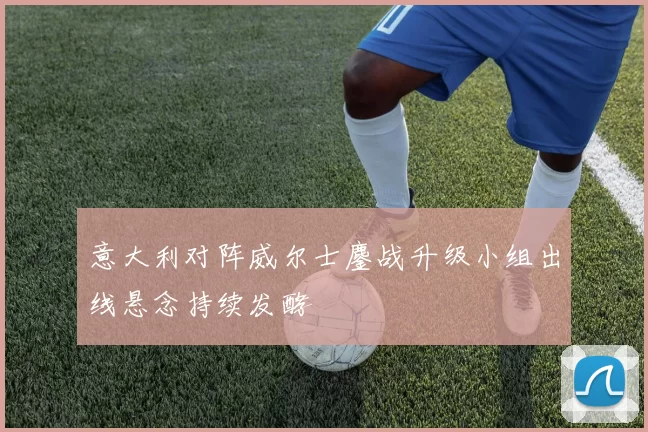 意大利对阵威尔士鏖战升级小组出线悬念持续发酵