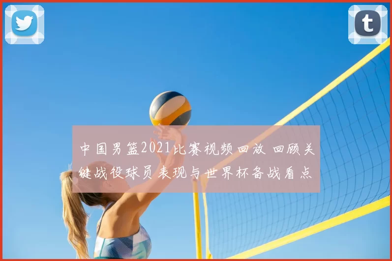 中国男篮2021比赛视频回放 回顾关键战役球员表现与世界杯备战看点