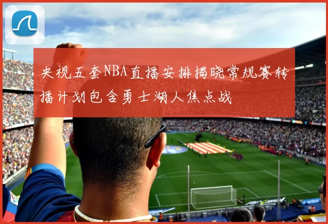 央视五套NBA直播安排揭晓常规赛转播计划包含勇士湖人焦点战