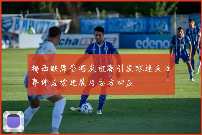 梅西缺席香港友谊赛引发球迷关注事件后续进展与各方回应