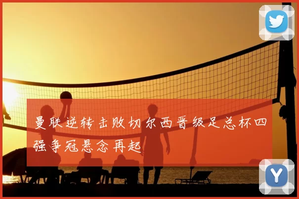 曼联逆转击败切尔西晋级足总杯四强争冠悬念再起