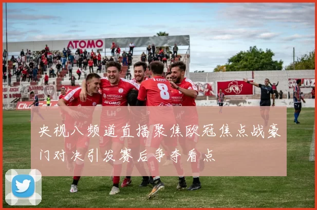 央视八频道直播聚焦欧冠焦点战豪门对决引发赛后争夺看点