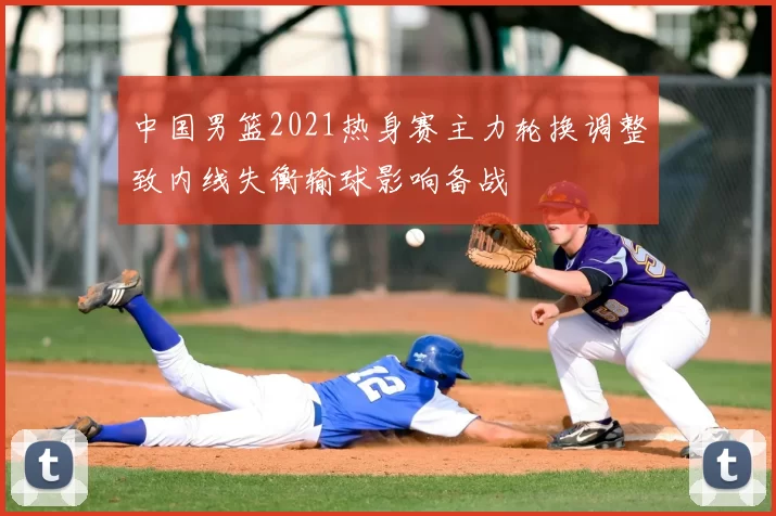 中国男篮2021热身赛主力轮换调整致内线失衡输球影响备战