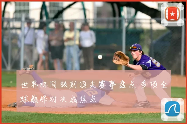 世界杯同级别顶尖赛事盘点 多项全球巅峰对决成焦点