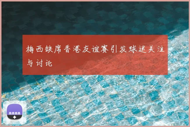 梅西缺席香港友谊赛引发球迷关注与讨论