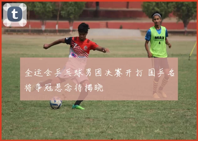 全运会乒乓球男团决赛开打 国乒名将争冠悬念待揭晓