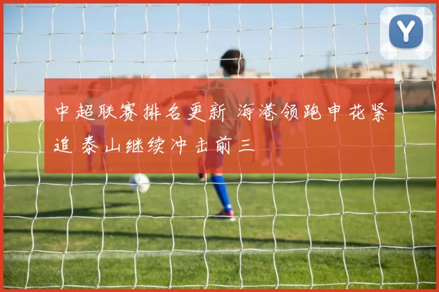 中超联赛排名更新 海港领跑申花紧追 泰山继续冲击前三