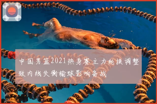 中国男篮2021热身赛主力轮换调整致内线失衡输球影响备战