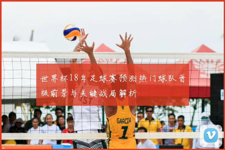 世界杯18年足球赛预测热门球队晋级前景与关键战局解析