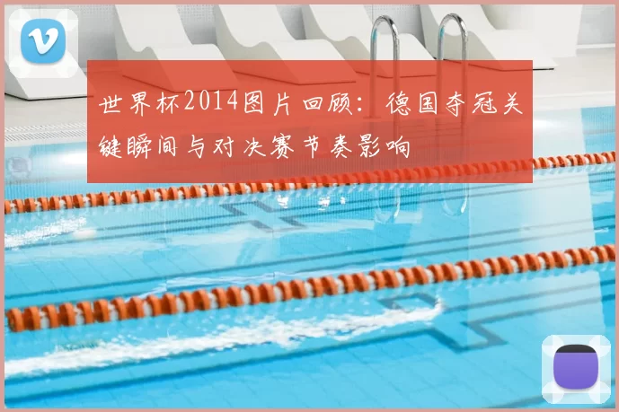 世界杯2014图片回顾:德国夺冠关键瞬间与对决赛节奏影响