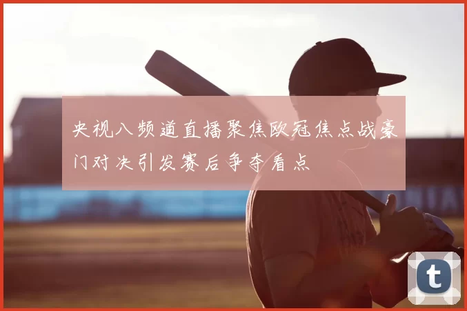 央视八频道直播聚焦欧冠焦点战豪门对决引发赛后争夺看点