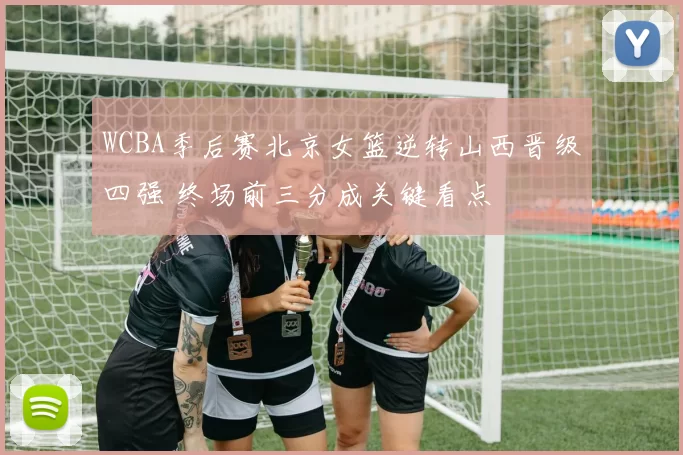 WCBA季后赛北京女篮逆转山西晋级四强 终场前三分成关键看点