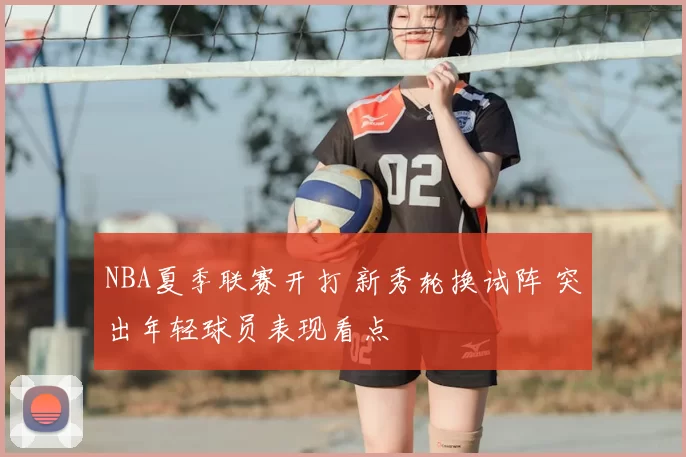 NBA夏季联赛开打 新秀轮换试阵 突出年轻球员表现看点