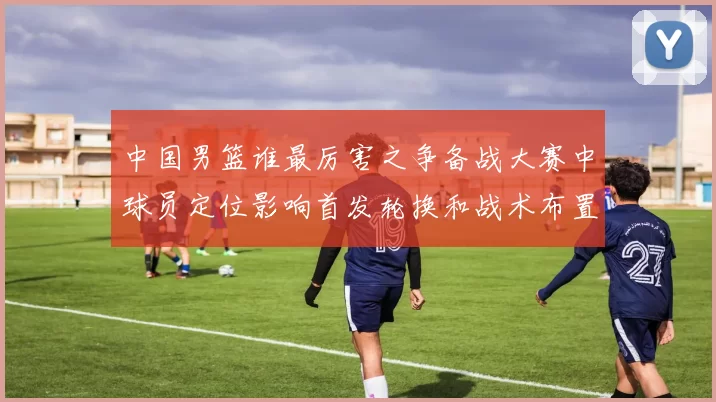 中国男篮谁最厉害之争备战大赛中球员定位影响首发轮换和战术布置