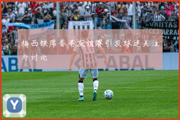 梅西缺席香港友谊赛引发球迷关注与讨论