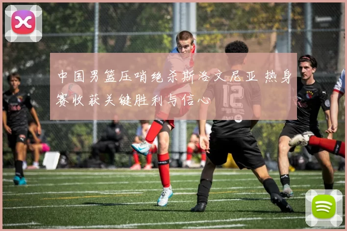 中国男篮压哨绝杀斯洛文尼亚 热身赛收获关键胜利与信心