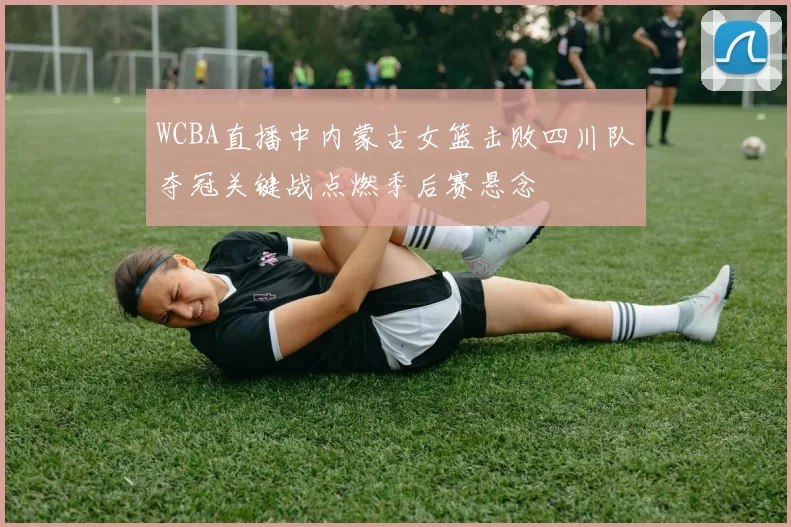 WCBA直播中内蒙古女篮击败四川队夺冠关键战点燃季后赛悬念