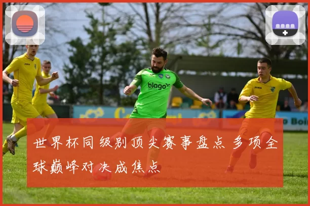 世界杯同级别顶尖赛事盘点 多项全球巅峰对决成焦点