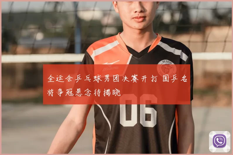 全运会乒乓球男团决赛开打 国乒名将争冠悬念待揭晓