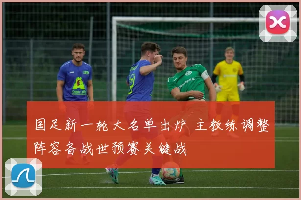 国足新一轮大名单出炉 主教练调整阵容备战世预赛关键战
