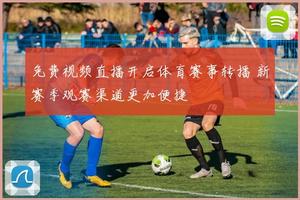 免费视频直播开启体育赛事转播 新赛季观赛渠道更加便捷