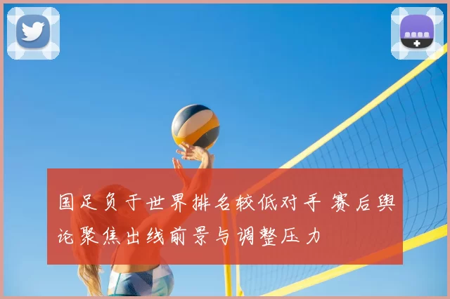 国足负于世界排名较低对手 赛后舆论聚焦出线前景与调整压力