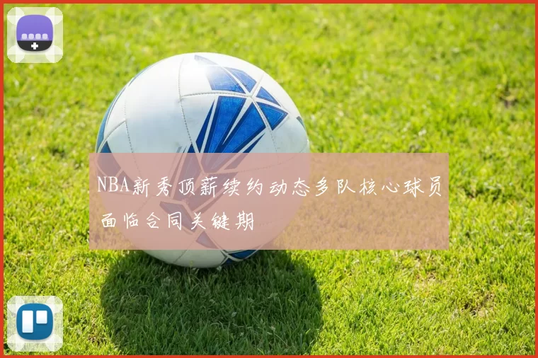 NBA新秀顶薪续约动态多队核心球员面临合同关键期