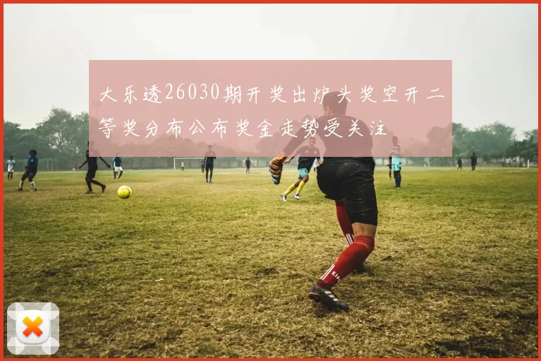 大乐透26030期开奖出炉头奖空开二等奖分布公布奖金走势受关注