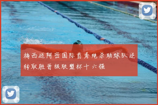 梅西迈阿密国际首秀绝杀助球队逆转取胜晋级联盟杯十六强