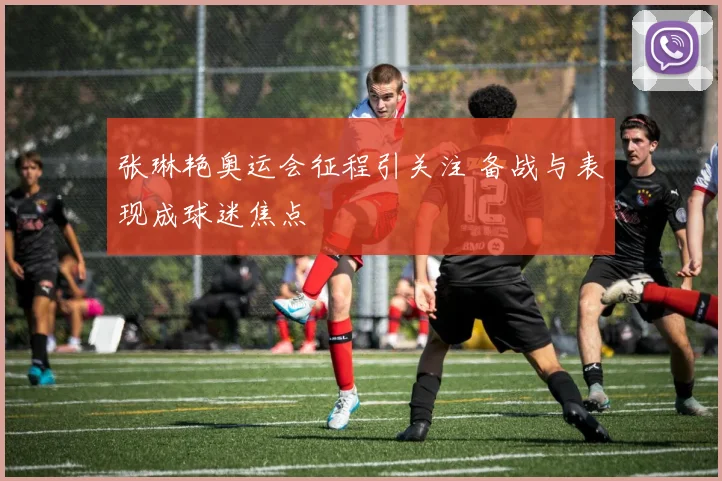 张琳艳奥运会征程引关注 备战与表现成球迷焦点