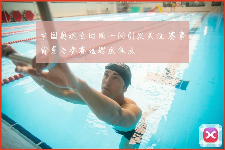 中国奥运会时间一问引发关注 赛事背景与参赛话题成焦点