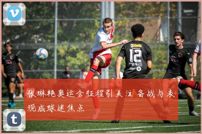 张琳艳奥运会征程引关注 备战与表现成球迷焦点