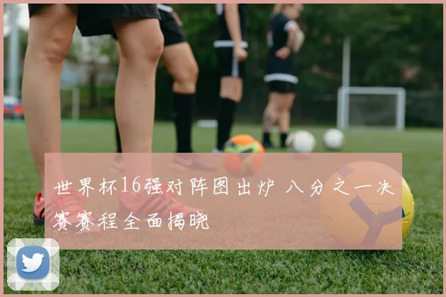 世界杯16强对阵图出炉 八分之一决赛赛程全面揭晓
